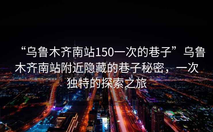 “烏魯木齊南站150一次的巷子”烏魯木齊南站附近隱藏的巷子秘密，一次獨(dú)特的探索之旅