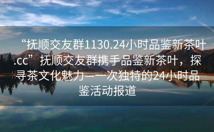 “撫順交友群1130.24小時(shí)品鑒新茶葉.cc”撫順交友群攜手品鑒新茶葉，探尋茶文化魅力—一次獨(dú)特的24小時(shí)品鑒活動(dòng)報(bào)道