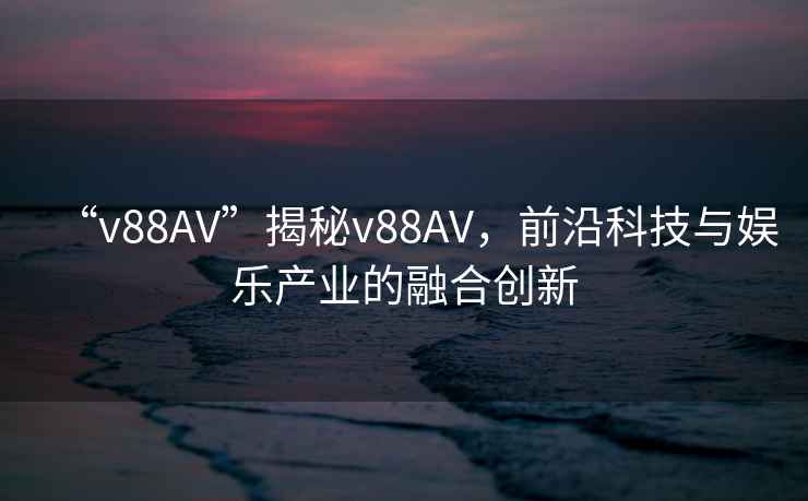 “v88AV”揭秘v88AV，前沿科技與娛樂(lè)產(chǎn)業(yè)的融合創(chuàng)新