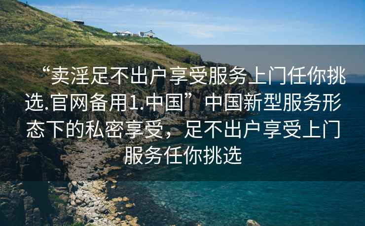 “賣淫足不出戶享受服務上門任你挑選.官網(wǎng)備用1.中國”中國新型服務形態(tài)下的私密享受，足不出戶享受上門服務任你挑選