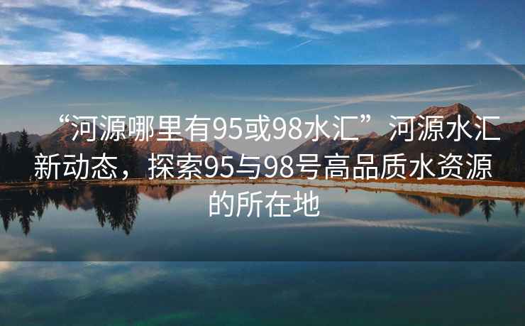 “河源哪里有95或98水匯”河源水匯新動(dòng)態(tài)，探索95與98號(hào)高品質(zhì)水資源的所在地