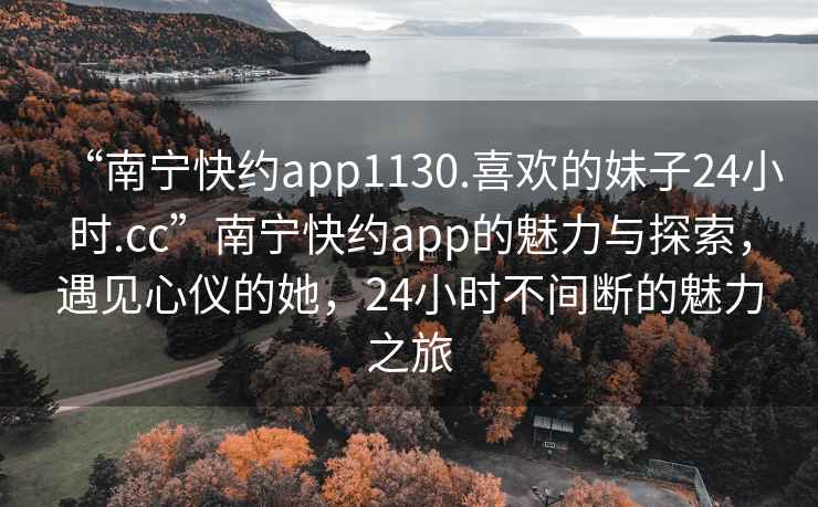 “南寧快約app1130.喜歡的妹子24小時.cc”南寧快約app的魅力與探索，遇見心儀的她，24小時不間斷的魅力之旅