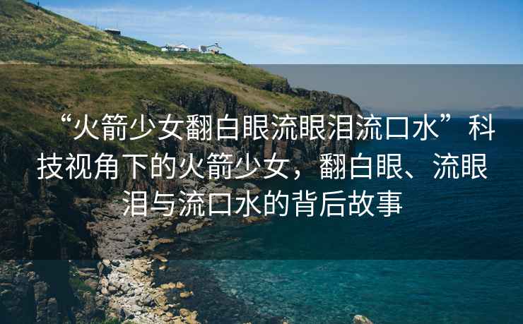 “火箭少女翻白眼流眼淚流口水”科技視角下的火箭少女，翻白眼、流眼淚與流口水的背后故事