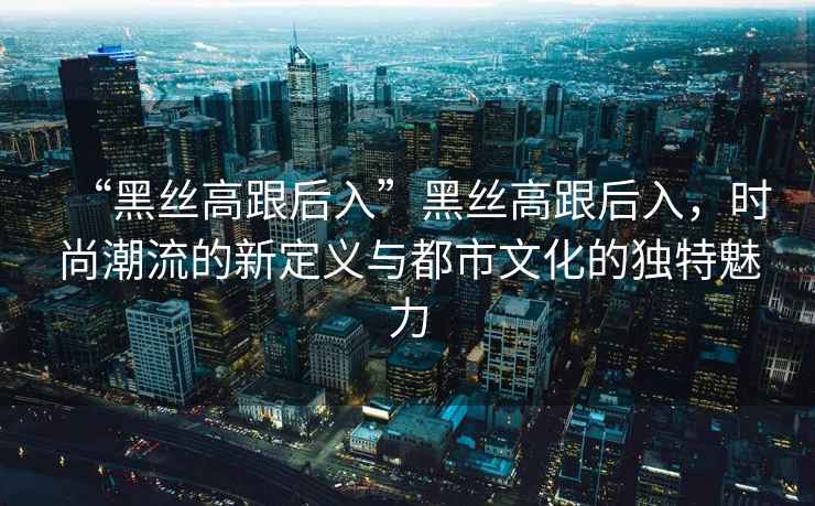 “黑絲高跟后入”黑絲高跟后入，時(shí)尚潮流的新定義與都市文化的獨(dú)特魅力