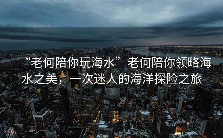“老何陪你玩海水”老何陪你領略海水之美，一次迷人的海洋探險之旅