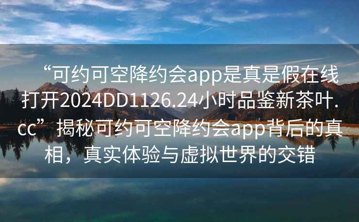 “可約可空降約會(huì)app是真是假在線打開2024DD1126.24小時(shí)品鑒新茶葉.cc”揭秘可約可空降約會(huì)app背后的真相，真實(shí)體驗(yàn)與虛擬世界的交錯(cuò)