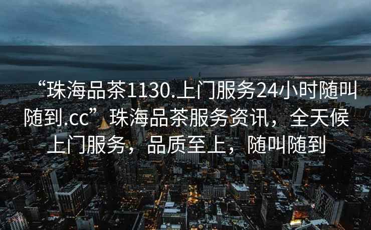 “珠海品茶1130.上門服務(wù)24小時(shí)隨叫隨到.cc”珠海品茶服務(wù)資訊，全天候上門服務(wù)，品質(zhì)至上，隨叫隨到