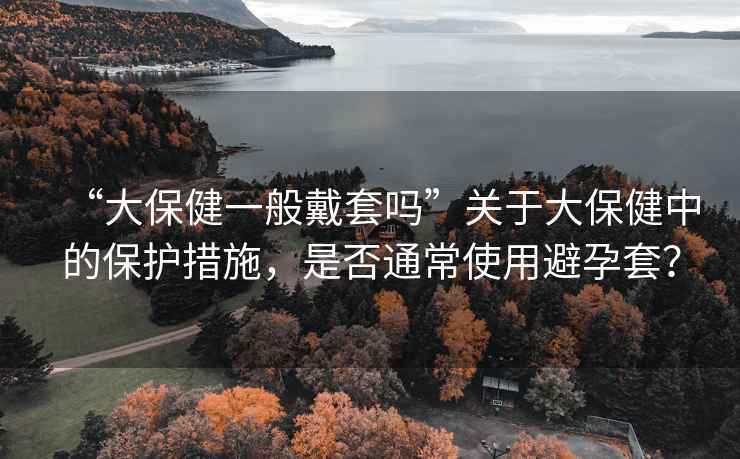 “大保健一般戴套嗎”關(guān)于大保健中的保護(hù)措施，是否通常使用避孕套？