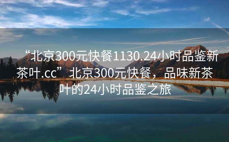 “北京300元快餐1130.24小時品鑒新茶葉.cc”北京300元快餐，品味新茶葉的24小時品鑒之旅
