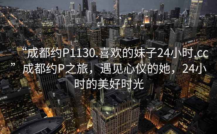 “成都約P1130.喜歡的妹子24小時.cc”成都約P之旅，遇見心儀的她，24小時的美好時光