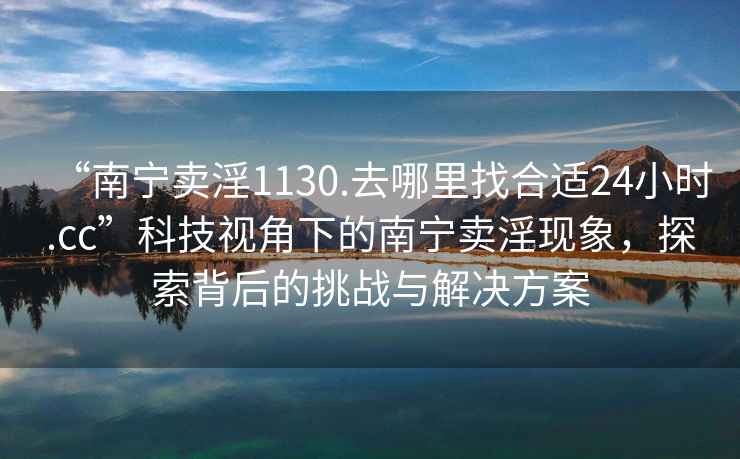 “南寧賣淫1130.去哪里找合適24小時(shí).cc”科技視角下的南寧賣淫現(xiàn)象，探索背后的挑戰(zhàn)與解決方案