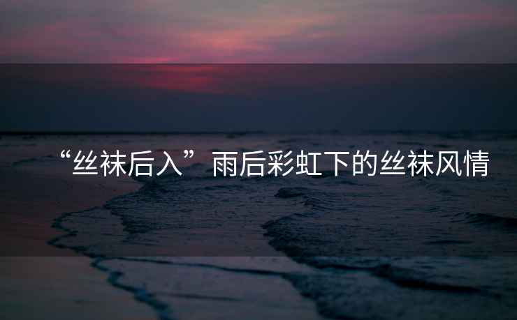 “絲襪后入”雨后彩虹下的絲襪風(fēng)情