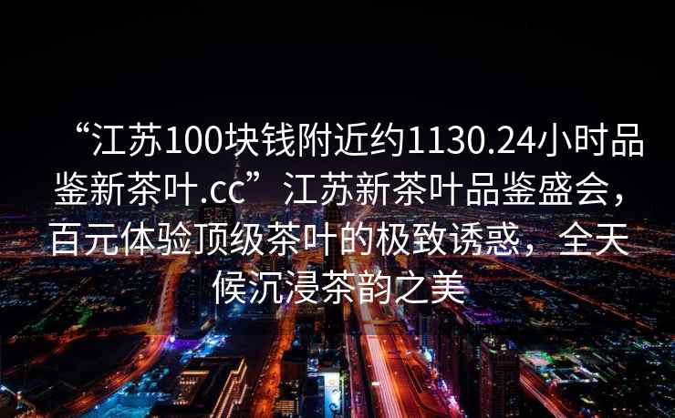 “江蘇100塊錢(qián)附近約1130.24小時(shí)品鑒新茶葉.cc”江蘇新茶葉品鑒盛會(huì)，百元體驗(yàn)頂級(jí)茶葉的極致誘惑，全天候沉浸茶韻之美