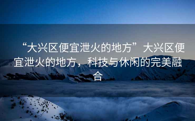 “大興區(qū)便宜泄火的地方”大興區(qū)便宜泄火的地方，科技與休閑的完美融合