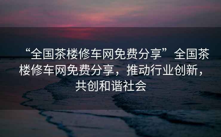 “全國(guó)茶樓修車(chē)網(wǎng)免費(fèi)分享”全國(guó)茶樓修車(chē)網(wǎng)免費(fèi)分享，推動(dòng)行業(yè)創(chuàng)新，共創(chuàng)和諧社會(huì)