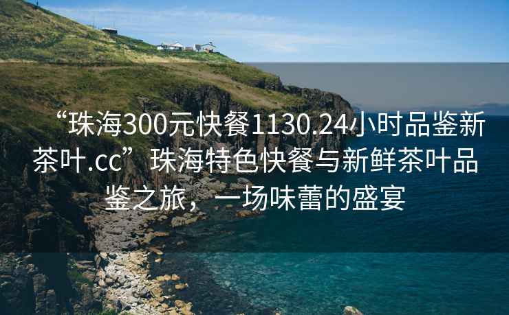 “珠海300元快餐1130.24小時(shí)品鑒新茶葉.cc”珠海特色快餐與新鮮茶葉品鑒之旅，一場(chǎng)味蕾的盛宴