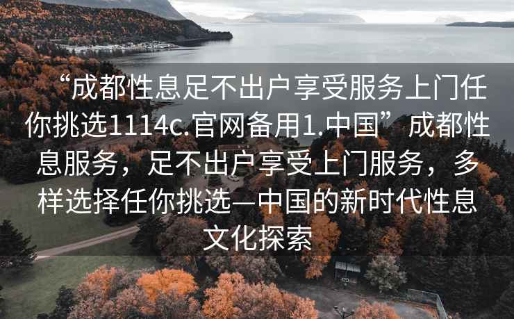 “成都性息足不出戶享受服務上門任你挑選1114c.官網(wǎng)備用1.中國”成都性息服務，足不出戶享受上門服務，多樣選擇任你挑選—中國的新時代性息文化探索