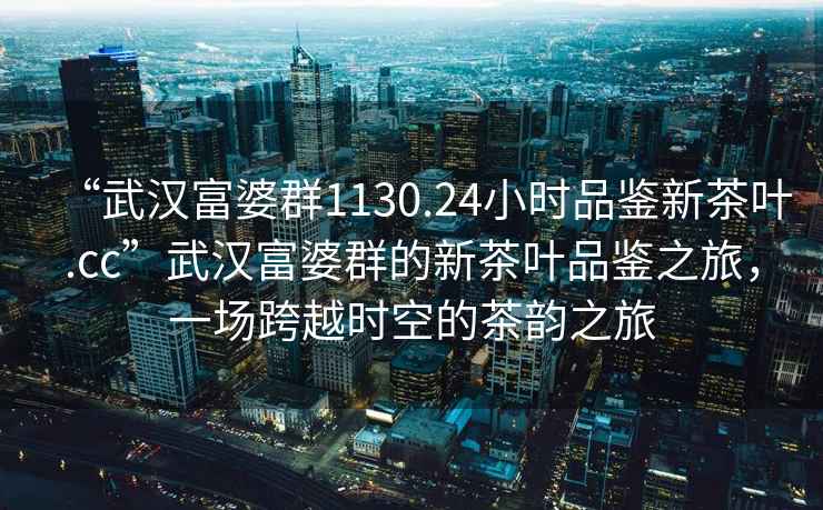 “武漢富婆群1130.24小時(shí)品鑒新茶葉.cc”武漢富婆群的新茶葉品鑒之旅，一場(chǎng)跨越時(shí)空的茶韻之旅