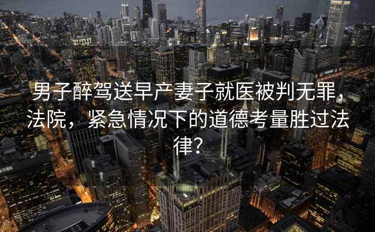 男子醉駕送早產(chǎn)妻子就醫(yī)被判無罪，法院，緊急情況下的道德考量勝過法律？