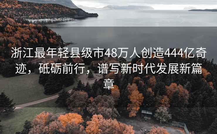 浙江最年輕縣級市48萬人創(chuàng)造444億奇跡，砥礪前行，譜寫新時代發(fā)展新篇章