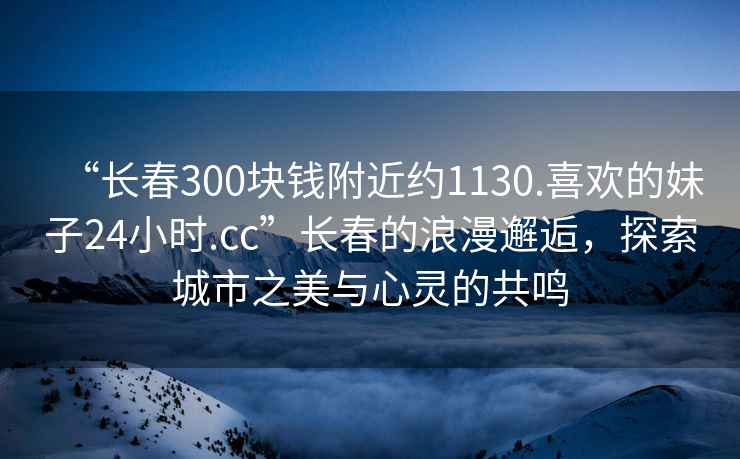 “長春300塊錢附近約1130.喜歡的妹子24小時.cc”長春的浪漫邂逅，探索城市之美與心靈的共鳴