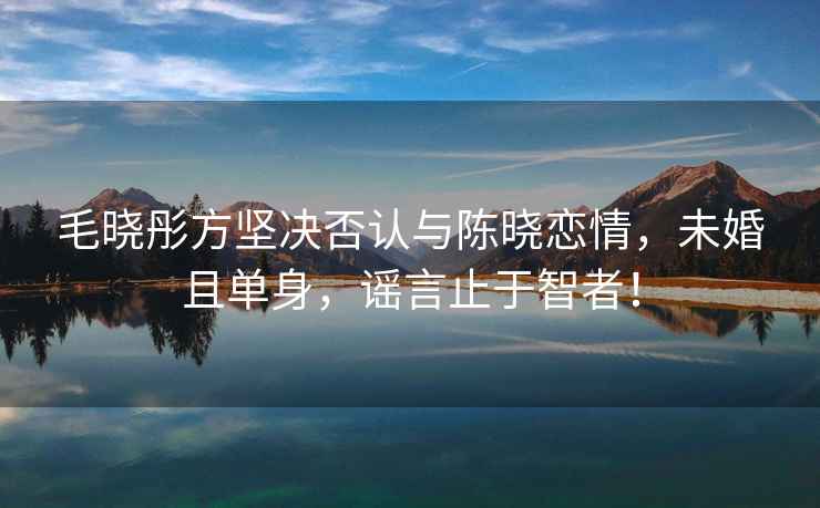 毛曉彤方堅(jiān)決否認(rèn)與陳曉戀情，未婚且單身，謠言止于智者！
