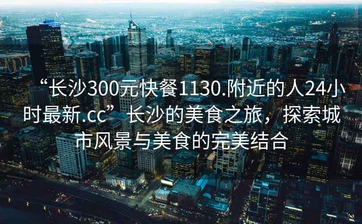 “長沙300元快餐1130.附近的人24小時最新.cc”長沙的美食之旅，探索城市風(fēng)景與美食的完美結(jié)合