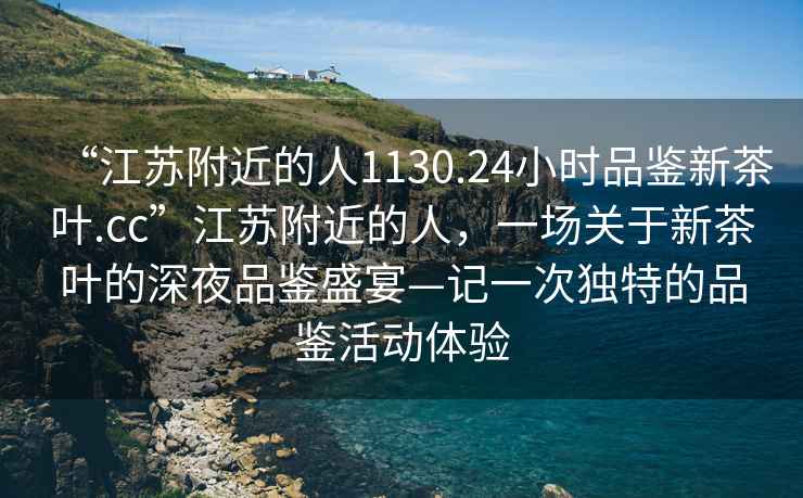 “江蘇附近的人1130.24小時(shí)品鑒新茶葉.cc”江蘇附近的人，一場(chǎng)關(guān)于新茶葉的深夜品鑒盛宴—記一次獨(dú)特的品鑒活動(dòng)體驗(yàn)