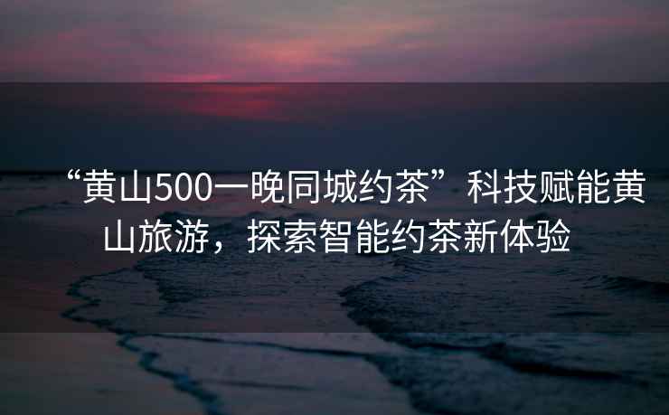 “黃山500一晚同城約茶”科技賦能黃山旅游，探索智能約茶新體驗