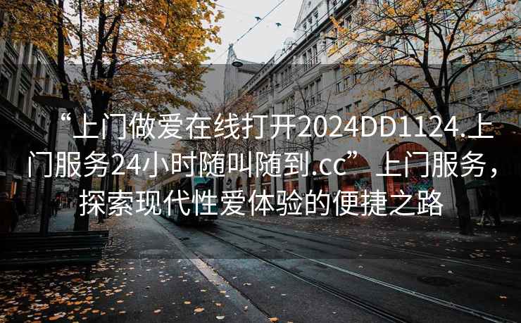 “上門做愛在線打開2024DD1124.上門服務24小時隨叫隨到.cc”上門服務，探索現(xiàn)代性愛體驗的便捷之路
