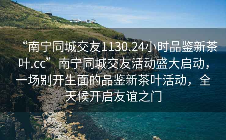 “南寧同城交友1130.24小時品鑒新茶葉.cc”南寧同城交友活動盛大啟動，一場別開生面的品鑒新茶葉活動，全天候開啟友誼之門