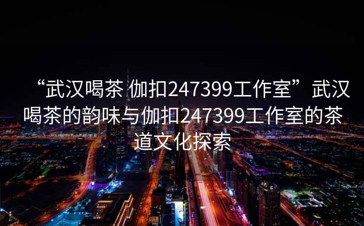 “武漢喝茶 伽扣247399工作室”武漢喝茶的韻味與伽扣247399工作室的茶道文化探索