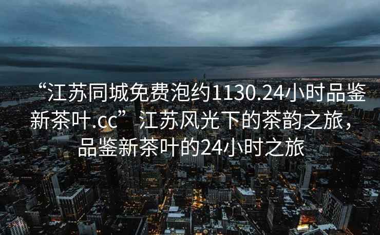“江蘇同城免費(fèi)泡約1130.24小時品鑒新茶葉.cc”江蘇風(fēng)光下的茶韻之旅，品鑒新茶葉的24小時之旅
