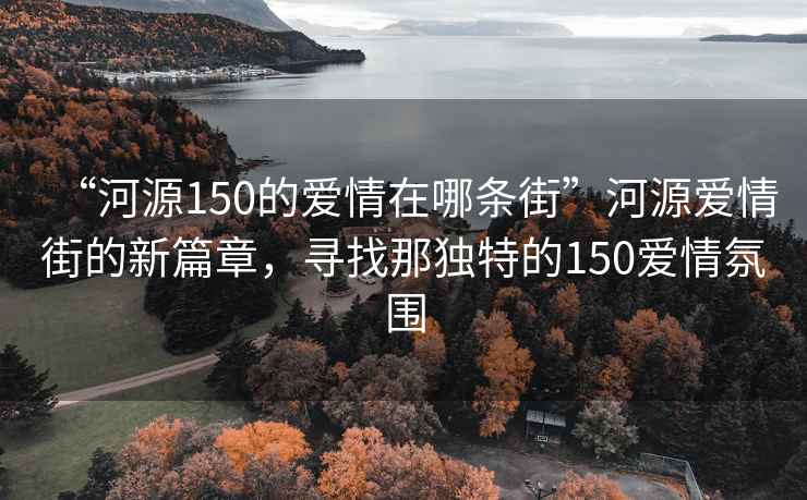“河源150的愛情在哪條街”河源愛情街的新篇章，尋找那獨特的150愛情氛圍