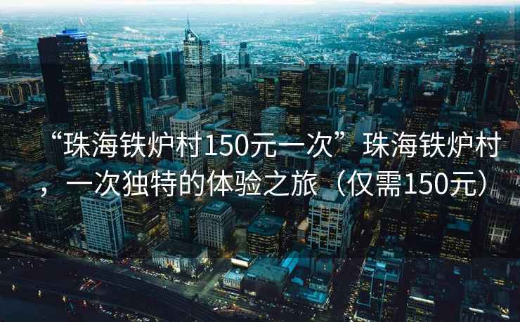 “珠海鐵爐村150元一次”珠海鐵爐村，一次獨(dú)特的體驗(yàn)之旅（僅需150元）