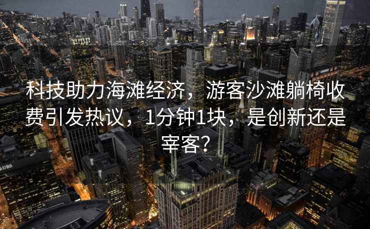 科技助力海灘經(jīng)濟(jì)，游客沙灘躺椅收費(fèi)引發(fā)熱議，1分鐘1塊，是創(chuàng)新還是宰客？