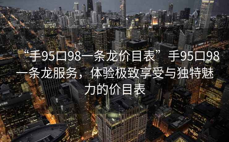 “手95口98一條龍價目表”手95口98一條龍服務(wù)，體驗(yàn)極致享受與獨(dú)特魅力的價目表