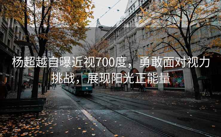 楊超越自曝近視700度，勇敢面對視力挑戰(zhàn)，展現(xiàn)陽光正能量