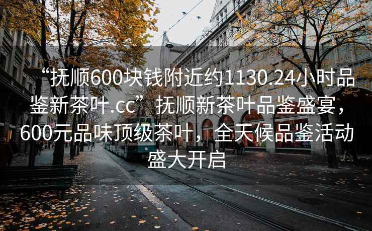 “撫順600塊錢附近約1130.24小時(shí)品鑒新茶葉.cc”撫順新茶葉品鑒盛宴，600元品味頂級(jí)茶葉，全天候品鑒活動(dòng)盛大開(kāi)啟