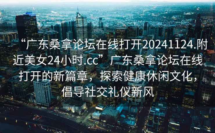 “廣東桑拿論壇在線打開20241124.附近美女24小時(shí).cc”廣東桑拿論壇在線打開的新篇章，探索健康休閑文化，倡導(dǎo)社交禮儀新風(fēng)