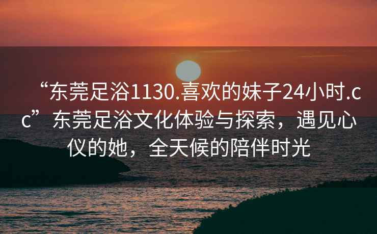 “東莞足浴1130.喜歡的妹子24小時(shí).cc”東莞足浴文化體驗(yàn)與探索，遇見(jiàn)心儀的她，全天候的陪伴時(shí)光