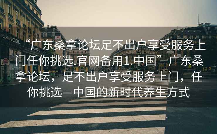 “廣東桑拿論壇足不出戶(hù)享受服務(wù)上門(mén)任你挑選.官網(wǎng)備用1.中國(guó)”廣東桑拿論壇，足不出戶(hù)享受服務(wù)上門(mén)，任你挑選—中國(guó)的新時(shí)代養(yǎng)生方式