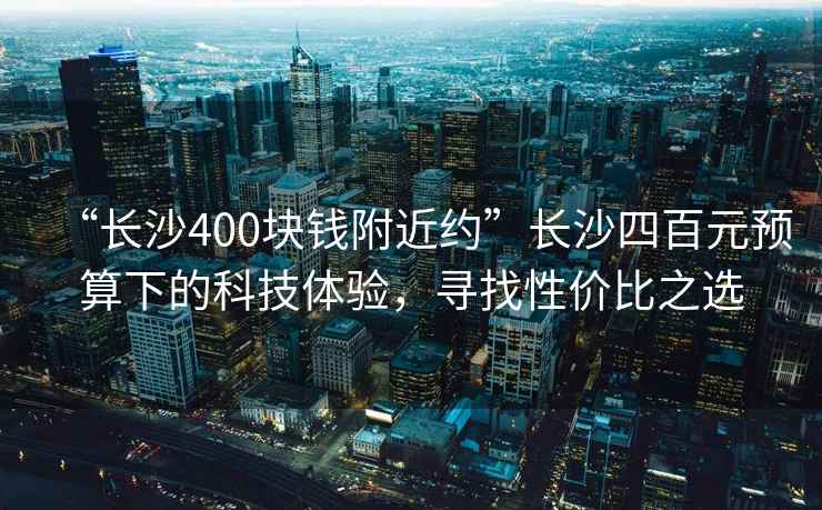 “長沙400塊錢附近約”長沙四百元預算下的科技體驗，尋找性價比之選