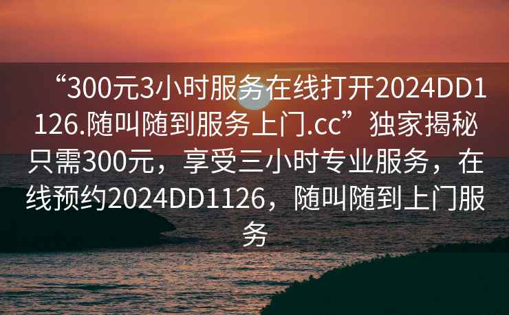 “300元3小時服務(wù)在線打開2024DD1126.隨叫隨到服務(wù)上門.cc”獨家揭秘只需300元，享受三小時專業(yè)服務(wù)，在線預(yù)約2024DD1126，隨叫隨到上門服務(wù)