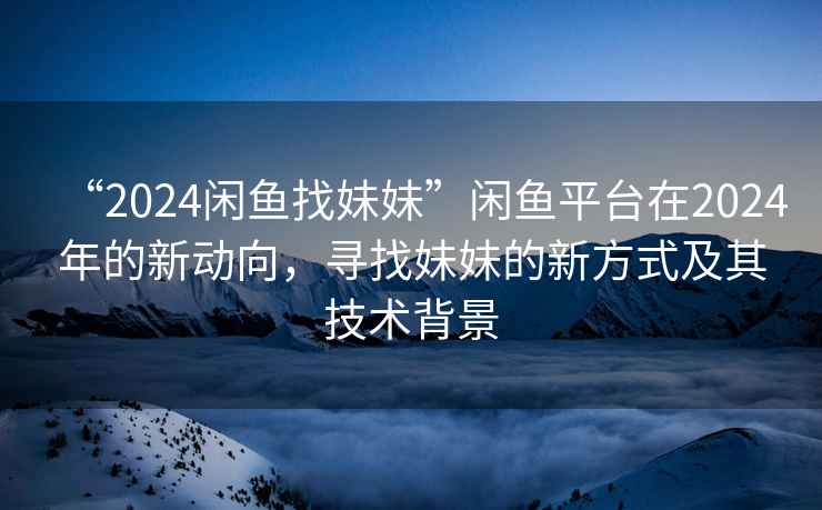 “2024閑魚找妹妹”閑魚平臺(tái)在2024年的新動(dòng)向，尋找妹妹的新方式及其技術(shù)背景