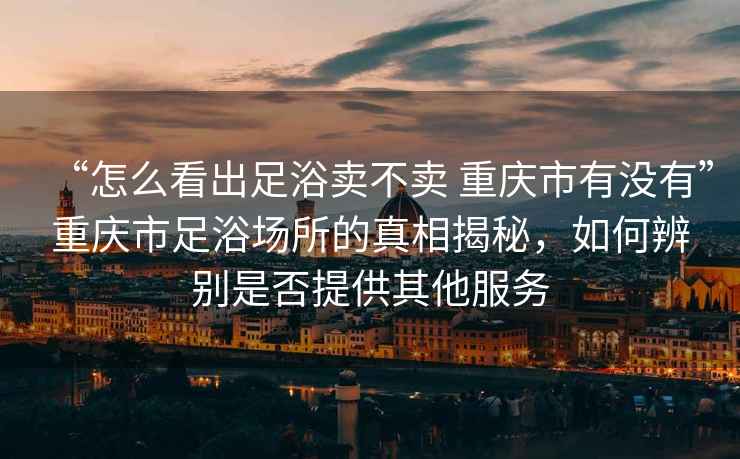 “怎么看出足浴賣不賣 重慶市有沒有”重慶市足浴場(chǎng)所的真相揭秘，如何辨別是否提供其他服務(wù)