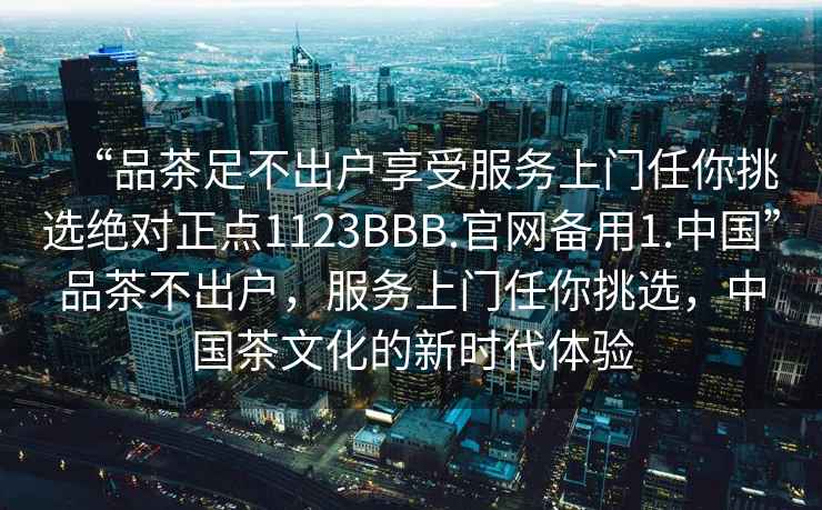 “品茶足不出戶享受服務(wù)上門任你挑選絕對正點(diǎn)1123BBB.官網(wǎng)備用1.中國”品茶不出戶，服務(wù)上門任你挑選，中國茶文化的新時(shí)代體驗(yàn)