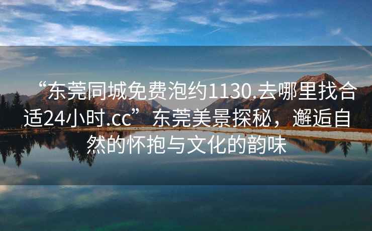 “東莞同城免費(fèi)泡約1130.去哪里找合適24小時.cc”東莞美景探秘，邂逅自然的懷抱與文化的韻味