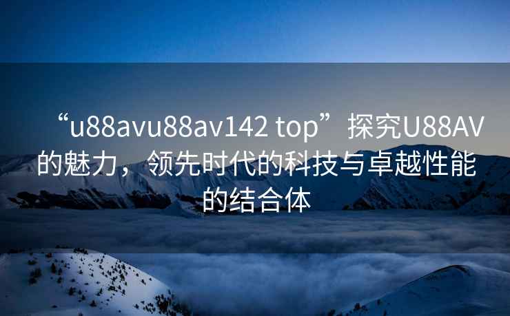 “u88avu88av142 top”探究U88AV的魅力，領(lǐng)先時代的科技與卓越性能的結(jié)合體