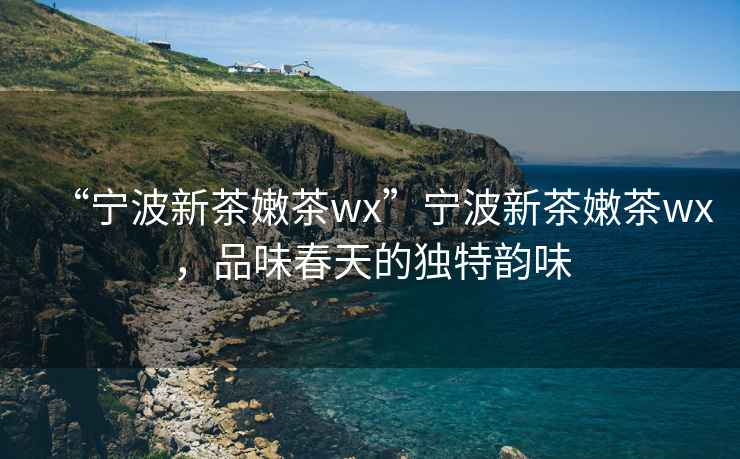 “寧波新茶嫩茶wx”寧波新茶嫩茶wx，品味春天的獨特韻味